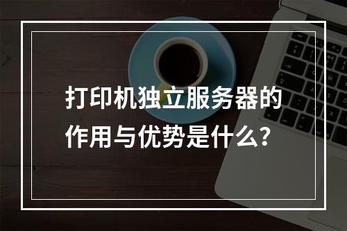 打印机独立服务器的作用与优势是什么?