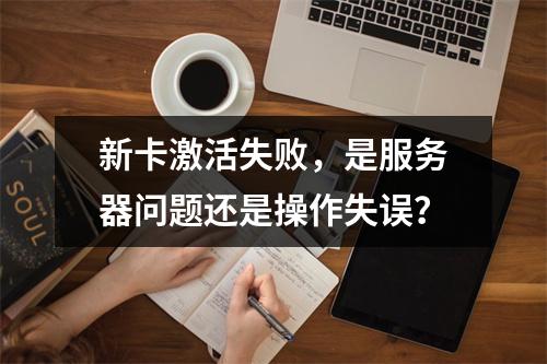 新卡激活失败,是服务器问题还是操作失误?