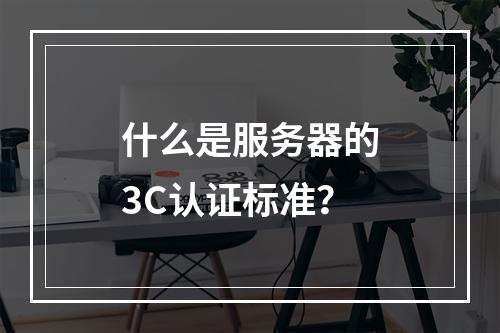 什么是服务器的3C认证标准?