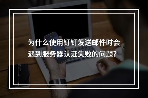 为什么使用钉钉发送邮件时会遇到服务器认证失败的问题?