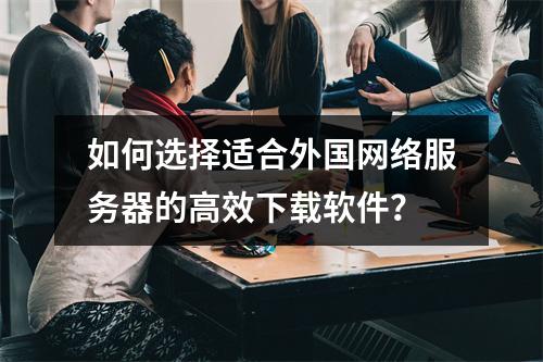 如何选择适合外国网络服务器的高效下载软件?