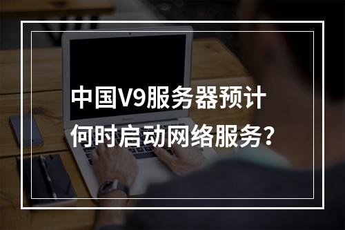 中国V9服务器预计何时启动网络服务?
