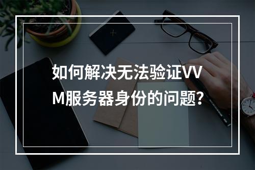 如何解决无法验证VVM服务器身份的问题?