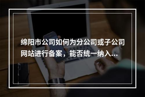 绵阳市公司如何为分公司或子公司网站进行备案,能否统一纳入总公司备案流程?