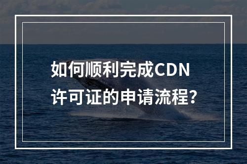 如何顺利完成CDN许可证的申请流程?