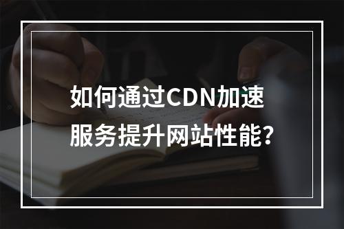 如何通过CDN加速服务提升网站性能?