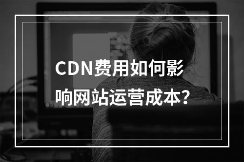 CDN费用如何影响网站运营成本?