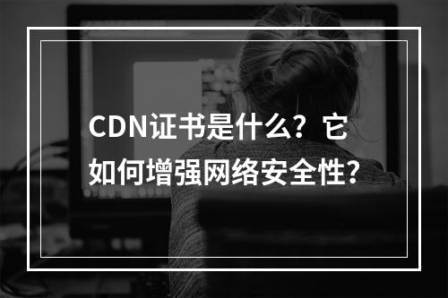 CDN证书是什么?它如何增强网络安全性?