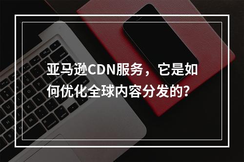 亚马逊CDN服务,它是如何优化全球内容分发的?