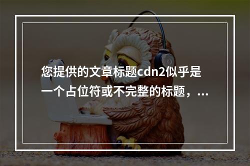 您提供的文章标题cdn2似乎是一个占位符或不完整的标题,无法直接生成疑问句标题。为了帮助您生成一个原创的疑问句标题,我需要更多关于文章内容的信息。如果您能提供文