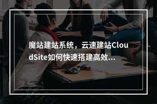 魔站建站系统,云速建站CloudSite如何快速搭建高效网站?