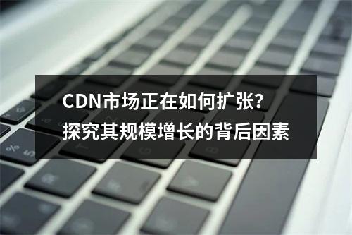 CDN市场正在如何扩张?探究其规模增长的背后因素