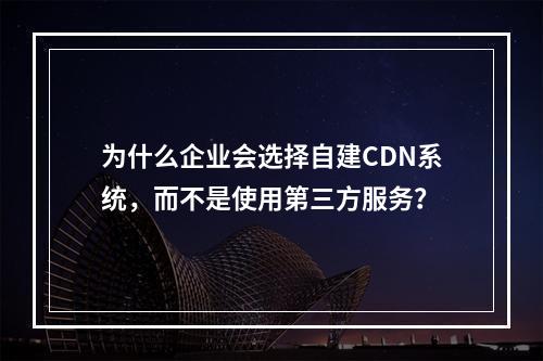 为什么企业会选择自建CDN系统,而不是使用第三方服务?