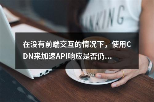 在没有前端交互的情况下,使用CDN来加速API响应是否仍然有效?