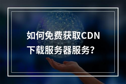 如何免费获取CDN下载服务器服务?