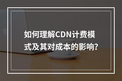如何理解CDN计费模式及其对成本的影响?