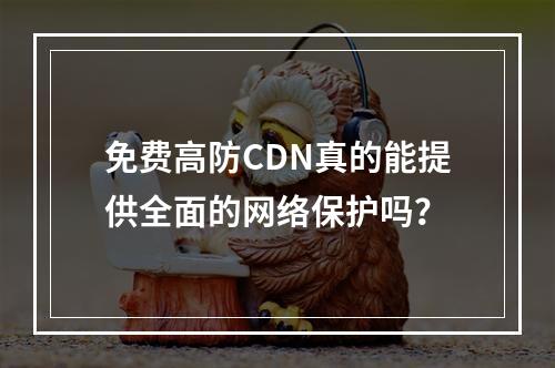 免费高防CDN真的能提供全面的网络保护吗?
