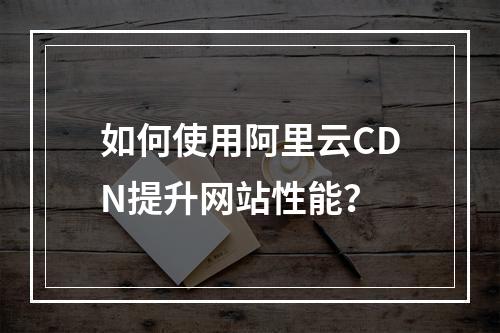 如何使用阿里云CDN提升网站性能?