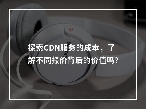 探索CDN服务的成本,了解不同报价背后的价值吗?