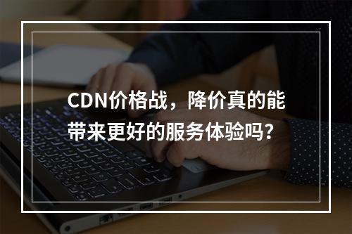 CDN价格战,降价真的能带来更好的服务体验吗?