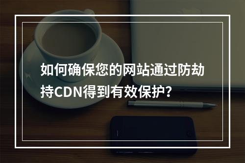 如何确保您的网站通过防劫持CDN得到有效保护?