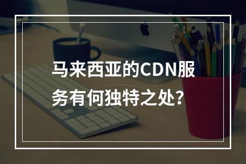 马来西亚的CDN服务有何独特之处?