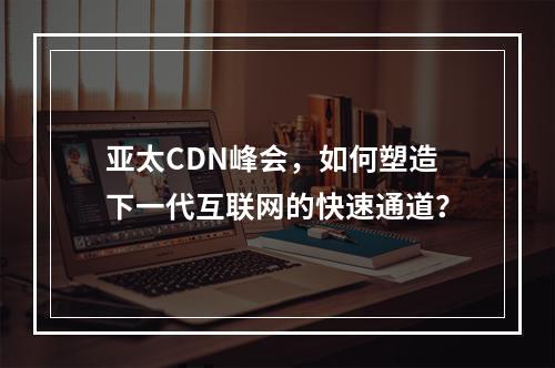 亚太CDN峰会,如何塑造下一代互联网的快速通道?