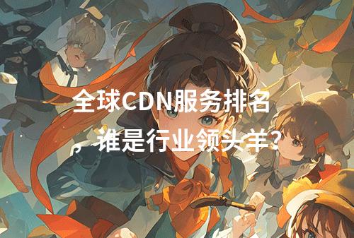 全球CDN服务排名,谁是行业领头羊?