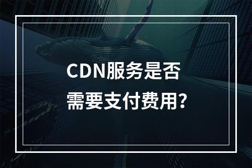 CDN服务是否需要支付费用?