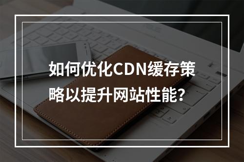如何优化CDN缓存策略以提升网站性能?