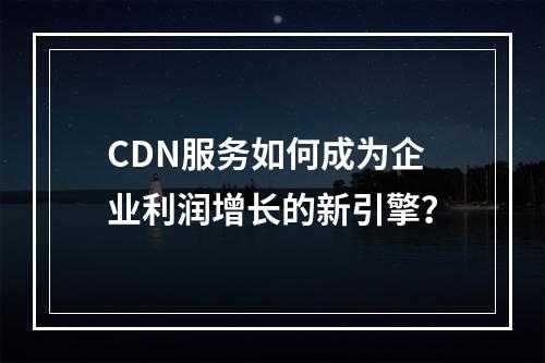 CDN服务如何成为企业利润增长的新引擎?