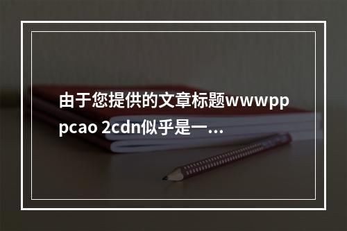 由于您提供的文章标题wwwpppcao 2cdn似乎是一个不完整或无意义的字符串,无法直接生成一个有意义的疑问句标题。为了帮助您,我需要更多上下文信息或者文章的