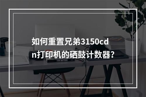 如何重置兄弟3150cdn打印机的硒鼓计数器?
