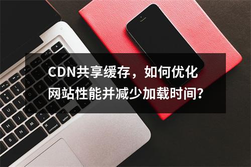 CDN共享缓存,如何优化网站性能并减少加载时间?