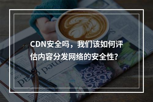 CDN安全吗,我们该如何评估内容分发网络的安全性?