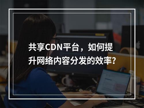 共享CDN平台,如何提升网络内容分发的效率?
