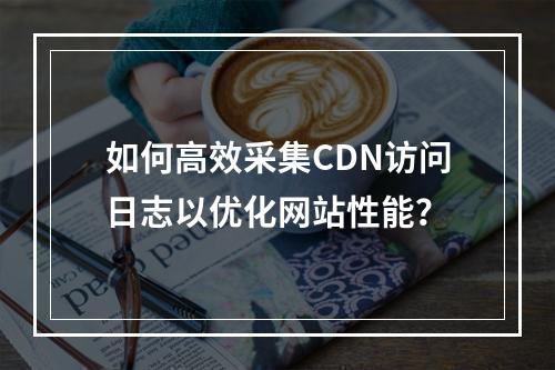 如何高效采集CDN访问日志以优化网站性能?