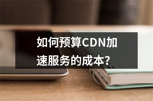 如何预算CDN加速服务的成本?