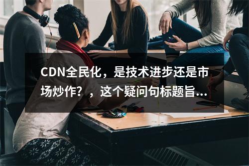 CDN全民化,是技术进步还是市场炒作?,这个疑问句标题旨在引发读者对内容分发网络(CDN)普及现象背后动因的思考,探讨其是否仅仅是技术发展的自然结果,还是市场营