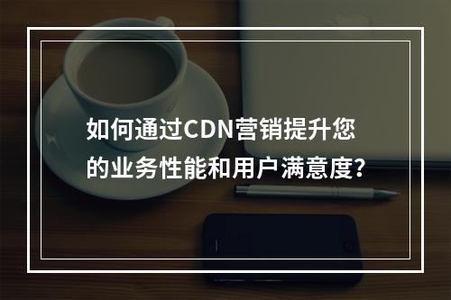 如何通过CDN营销提升您的业务性能和用户满意度?