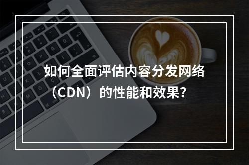 如何全面评估内容分发网络(CDN)的性能和效果?