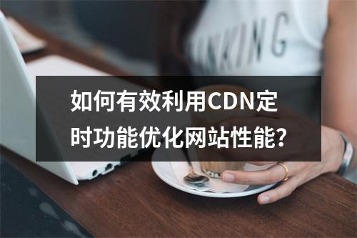 如何有效利用CDN定时功能优化网站性能?