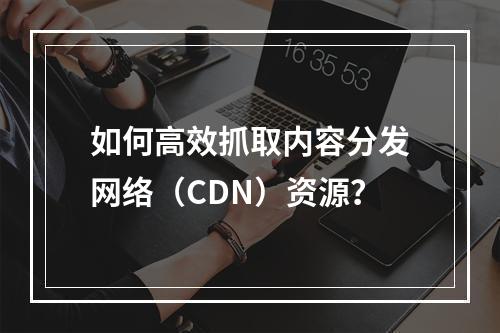 如何高效抓取内容分发网络(CDN)资源?