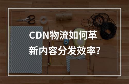 CDN物流如何革新内容分发效率?