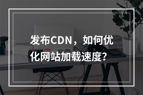 发布CDN,如何优化网站加载速度?
