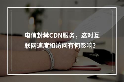 电信封禁CDN服务,这对互联网速度和访问有何影响?