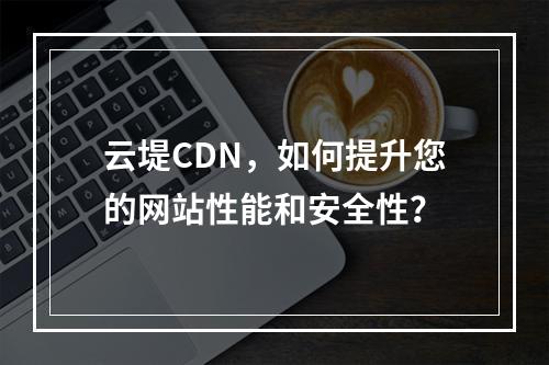 云堤CDN,如何提升您的网站性能和安全性?