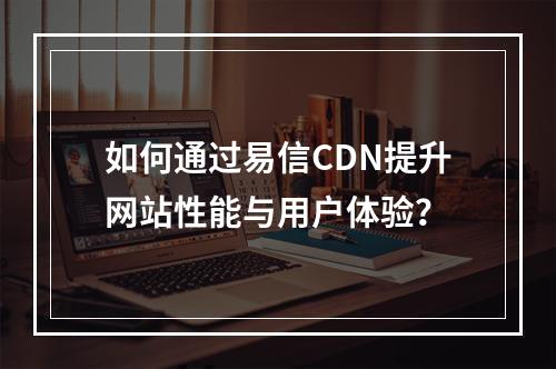 如何通过易信CDN提升网站性能与用户体验?