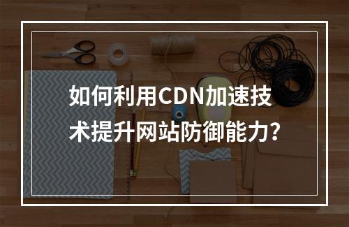 如何利用CDN加速技术提升网站防御能力?