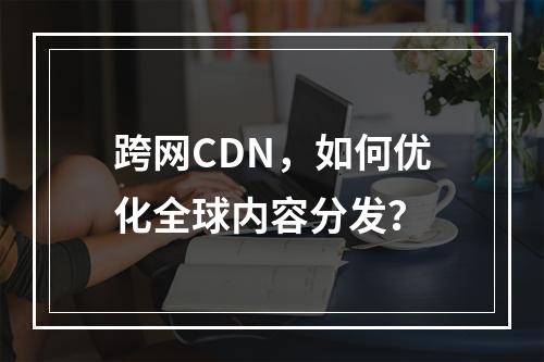 跨网CDN,如何优化全球内容分发?